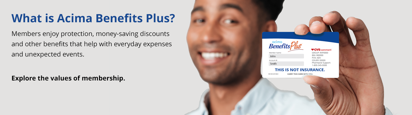 Welcome to Acima Benefits Plus. Members enjoy protection benefits, health and wellness savings along with valuable discounts that can save you money every day.
