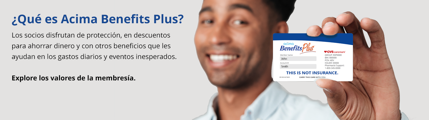 Bienvenido a Acima Benefits Plus. Los socios disfrutan de los beneficios de protección, ahorros en salud y bienestar junto con valiosos descuentos que pueden ahorrarle dinero todos los días.
