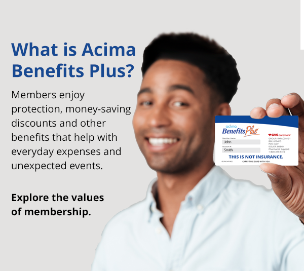 Welcome to Acima Benefits Plus. Members enjoy protection benefits, health and wellness savings along with valuable discounts that can save you money every day.